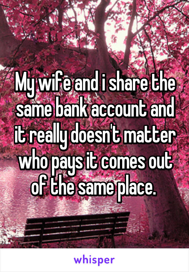 My wife and i share the same bank account and it really doesn't matter who pays it comes out of the same place. 