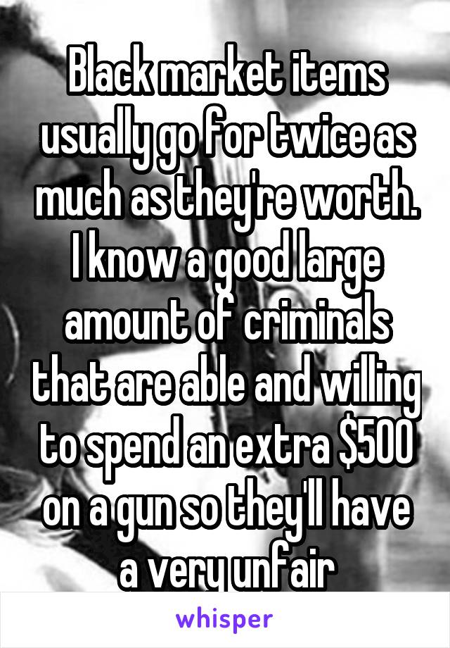 Black market items usually go for twice as much as they're worth. I know a good large amount of criminals that are able and willing to spend an extra $500 on a gun so they'll have a very unfair