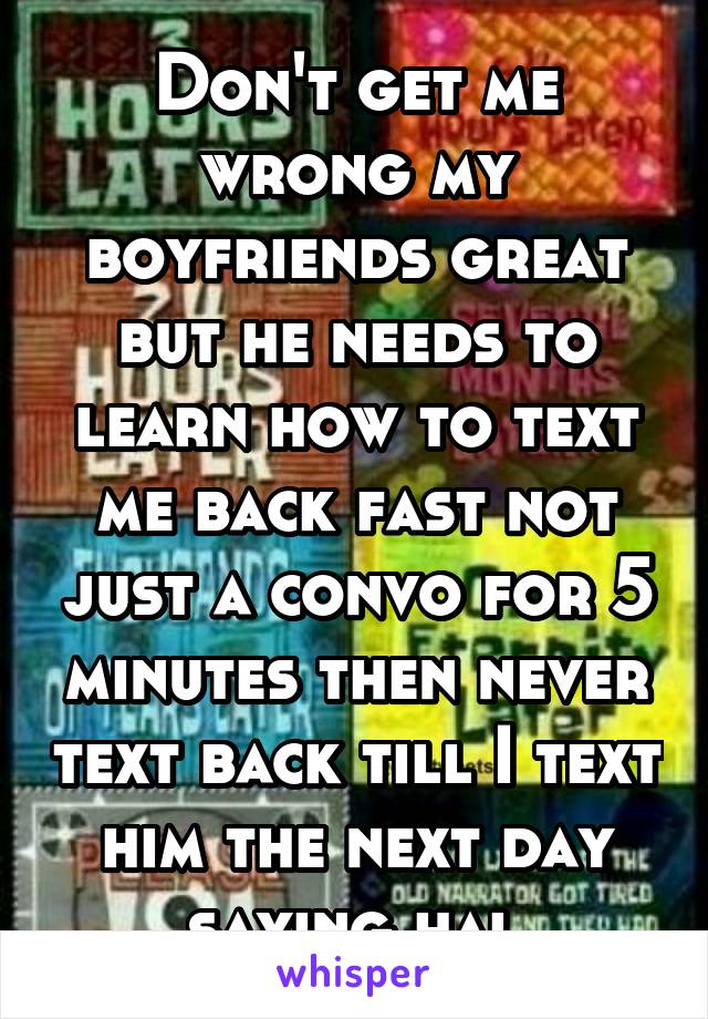 Don't get me wrong my boyfriends great but he needs to learn how to text me back fast not just a convo for 5 minutes then never text back till I text him the next day saying hai 