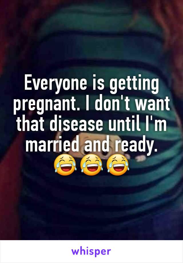 Everyone is getting pregnant. I don't want that disease until I'm married and ready. 😂😂😂