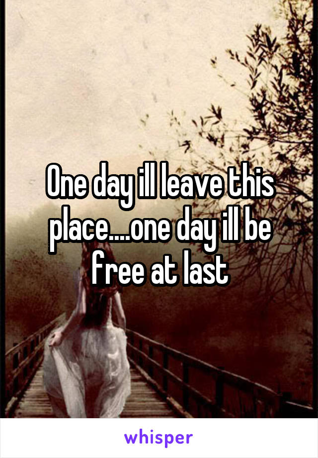 One day ill leave this place....one day ill be free at last