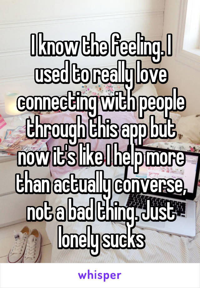 I know the feeling. I used to really love connecting with people through this app but now it's like I help more than actually converse, not a bad thing. Just lonely sucks