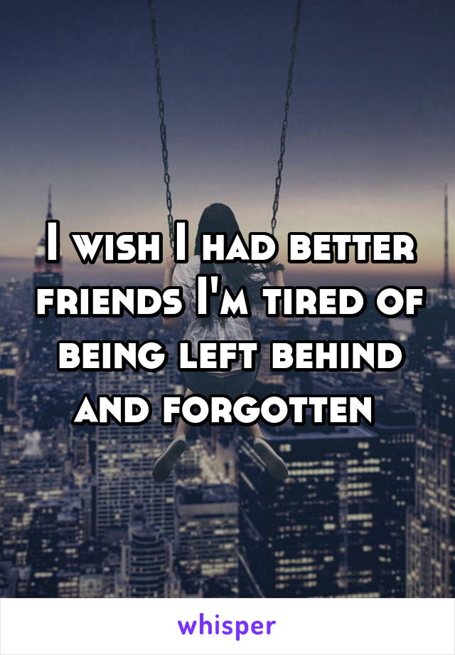 I wish I had better friends I'm tired of being left behind and forgotten 