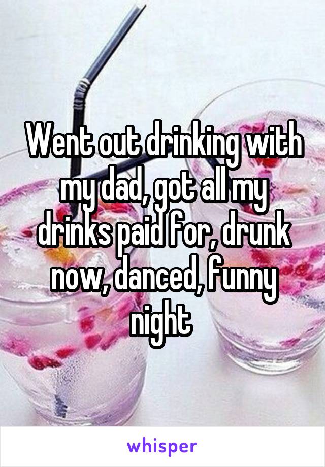 Went out drinking with my dad, got all my drinks paid for, drunk now, danced, funny night 