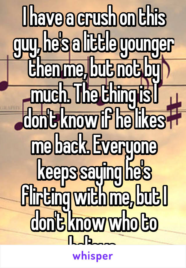 I have a crush on this guy, he's a little younger then me, but not by much. The thing is I don't know if he likes me back. Everyone keeps saying he's flirting with me, but I don't know who to believe.