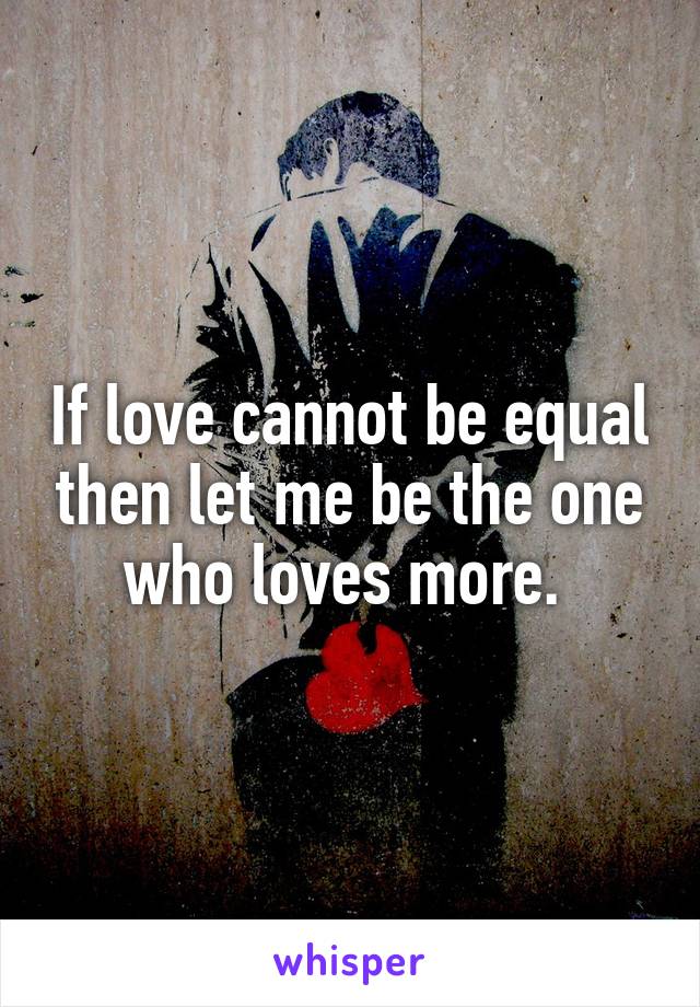 If love cannot be equal then let me be the one who loves more. 