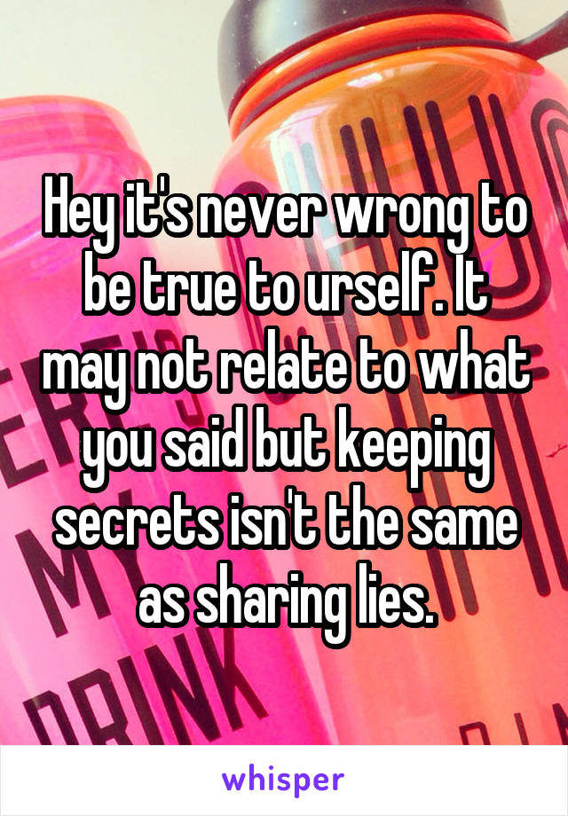 Hey it's never wrong to be true to urself. It may not relate to what you said but keeping secrets isn't the same as sharing lies.