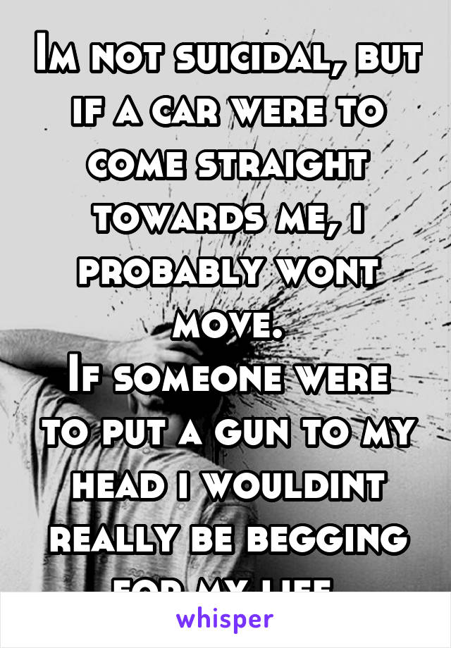 Im not suicidal, but if a car were to come straight towards me, i probably wont move.
If someone were to put a gun to my head i wouldint really be begging for my life.