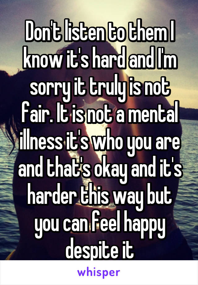 Don't listen to them I know it's hard and I'm sorry it truly is not fair. It is not a mental illness it's who you are and that's okay and it's harder this way but you can feel happy despite it