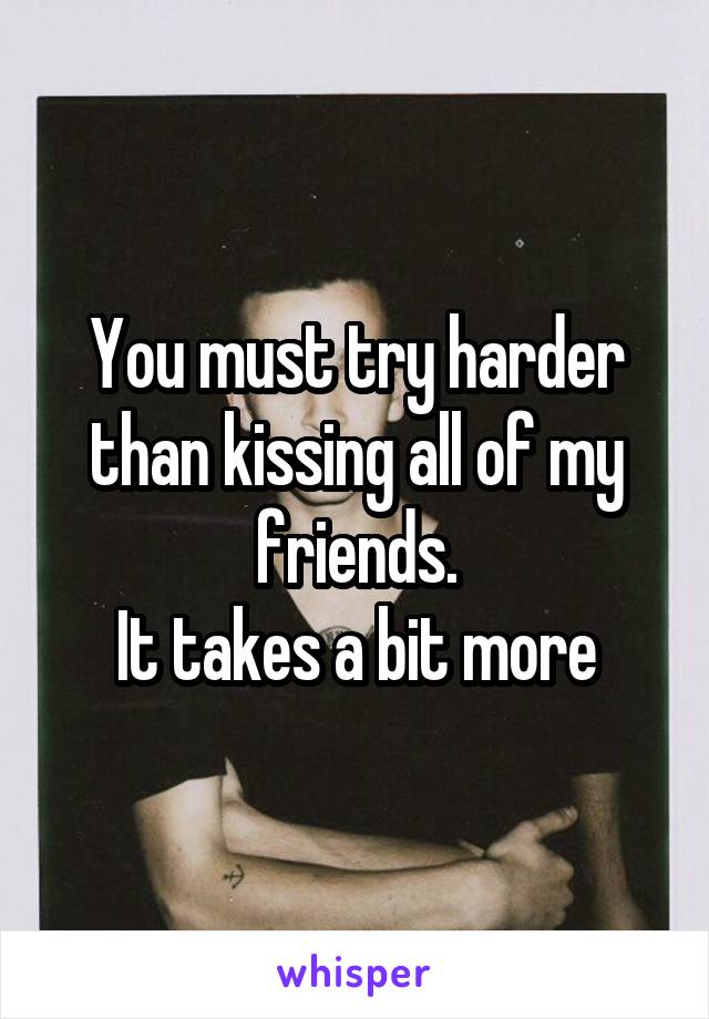 You must try harder than kissing all of my friends.
It takes a bit more