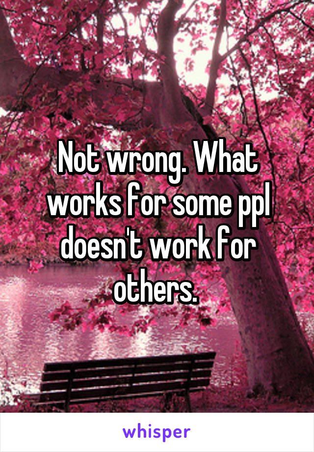 Not wrong. What works for some ppl doesn't work for others. 