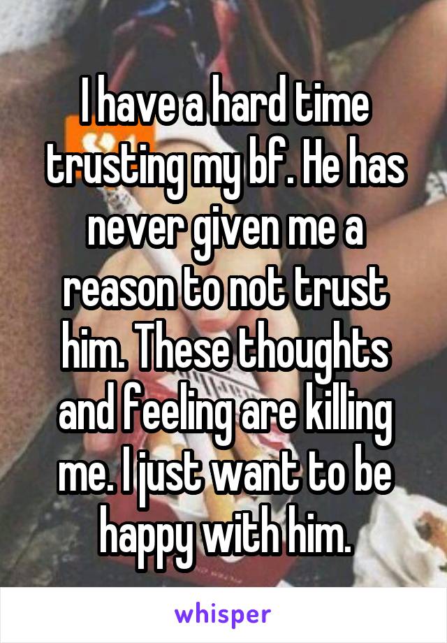 I have a hard time trusting my bf. He has never given me a reason to not trust him. These thoughts and feeling are killing me. I just want to be happy with him.