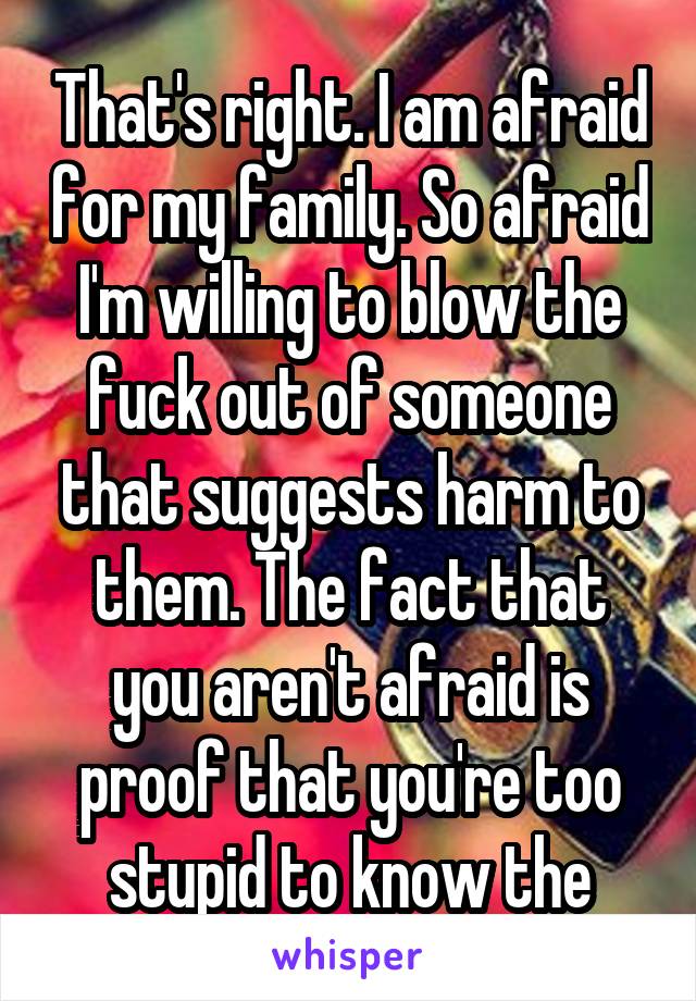 That's right. I am afraid for my family. So afraid I'm willing to blow the fuck out of someone that suggests harm to them. The fact that you aren't afraid is proof that you're too stupid to know the