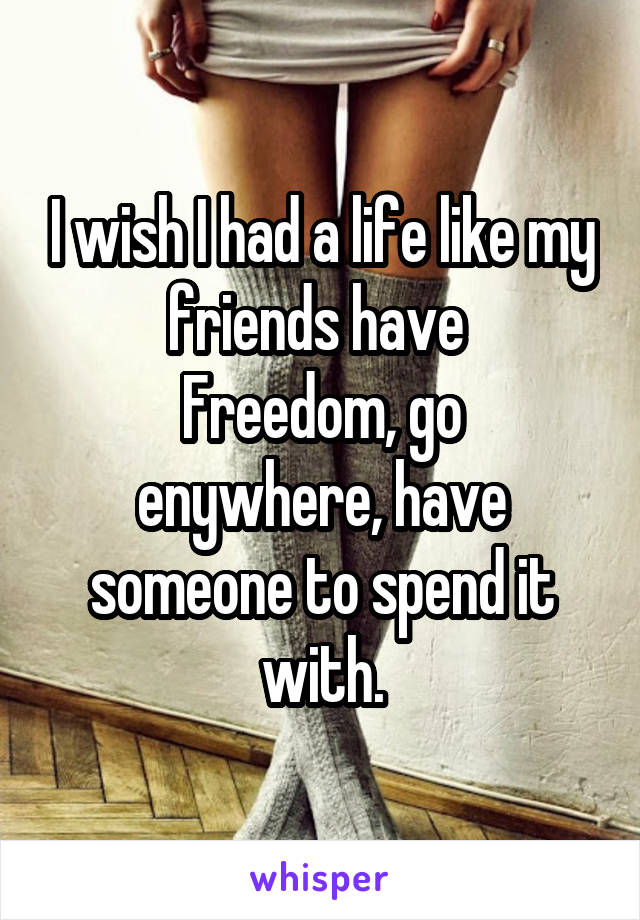 I wish I had a life like my friends have 
Freedom, go enywhere, have someone to spend it with.