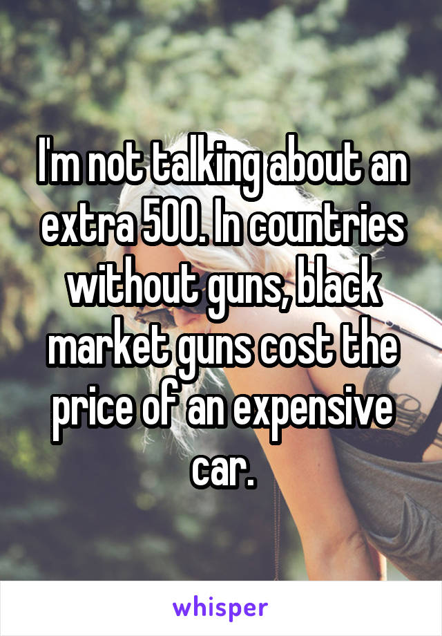 I'm not talking about an extra 500. In countries without guns, black market guns cost the price of an expensive car.