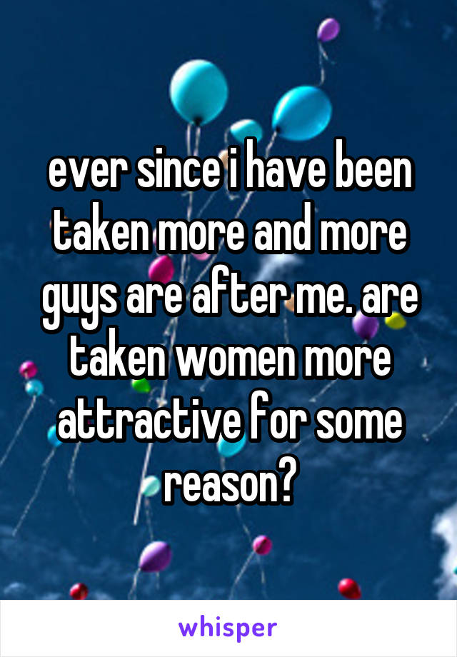 ever since i have been taken more and more guys are after me. are taken women more attractive for some reason?