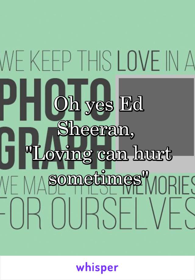 Oh yes Ed Sheeran, 
"Loving can hurt sometimes"