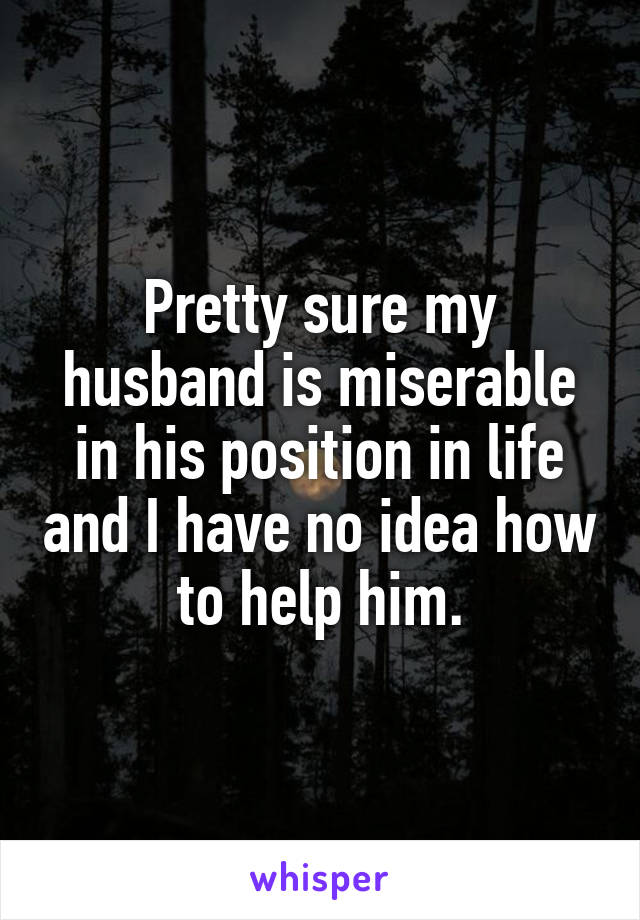 Pretty sure my husband is miserable in his position in life and I have no idea how to help him.