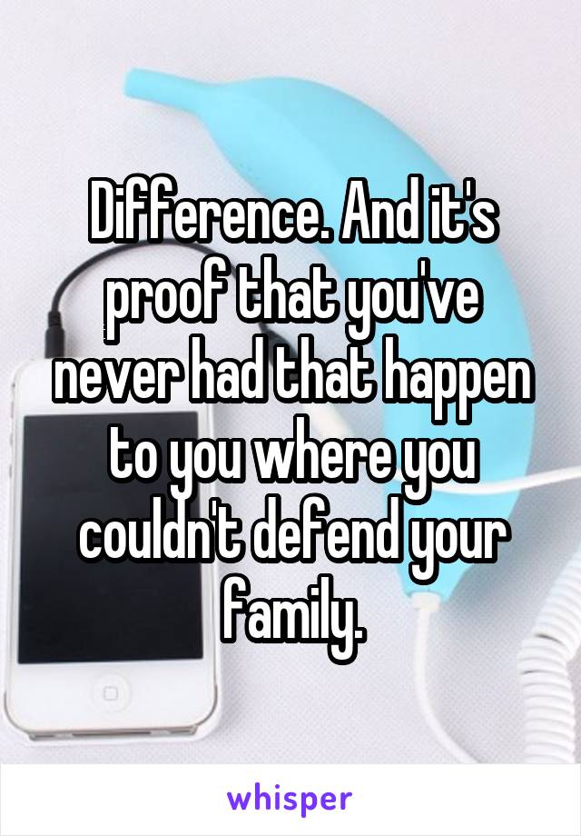 Difference. And it's proof that you've never had that happen to you where you couldn't defend your family.