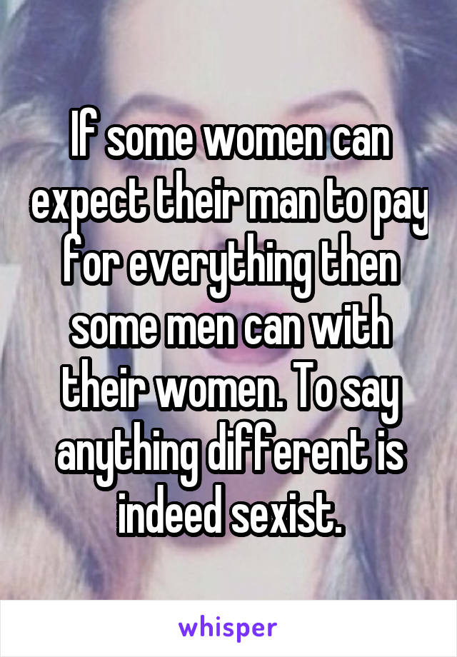 If some women can expect their man to pay for everything then some men can with their women. To say anything different is indeed sexist.