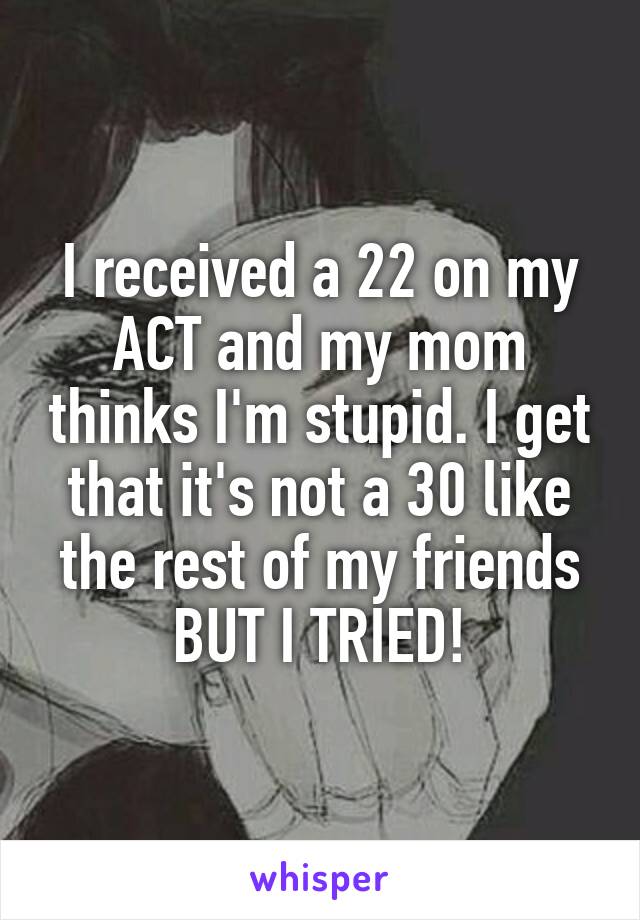 I received a 22 on my ACT and my mom thinks I'm stupid. I get that it's not a 30 like the rest of my friends BUT I TRIED!