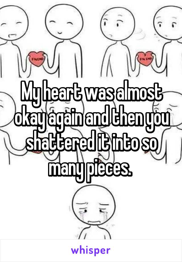 My heart was almost okay again and then you shattered it into so many pieces. 