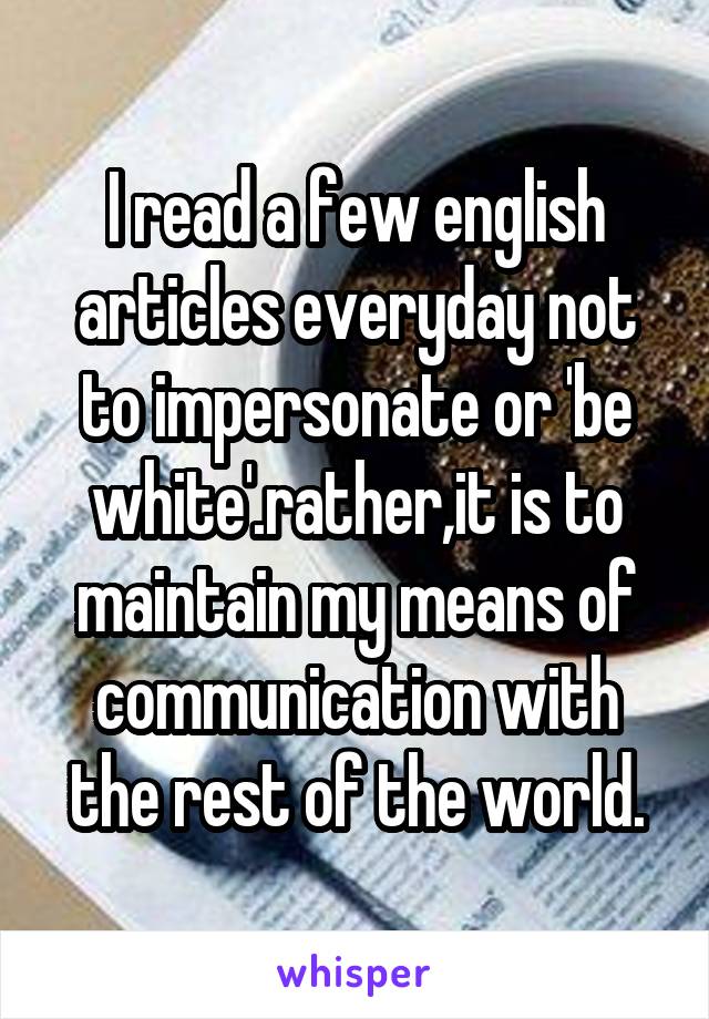 I read a few english articles everyday not to impersonate or 'be white'.rather,it is to maintain my means of communication with the rest of the world.