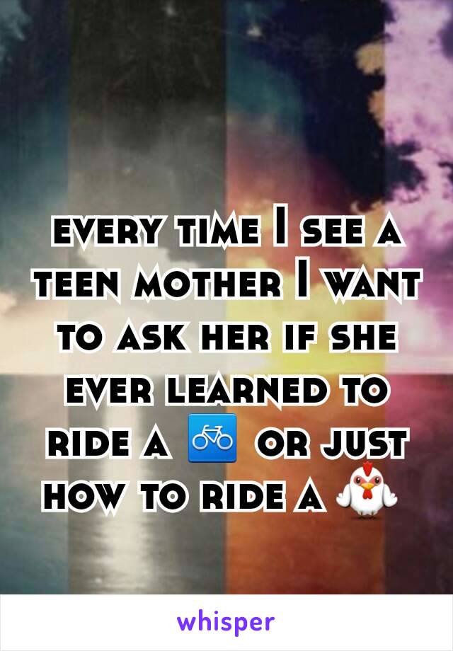 every time I see a teen mother I want to ask her if she ever learned to ride a 🚲 or just how to ride a 🐓 