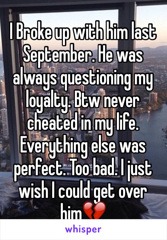 I Broke up with him last September. He was always questioning my loyalty. Btw never cheated in my life. Everything else was perfect. Too bad. I just wish I could get over him💔