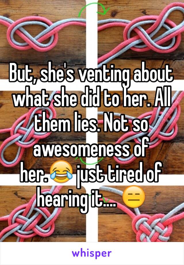 But, she's venting about what she did to her. All them lies. Not so awesomeness of her.😂 just tired of hearing it.... 😑