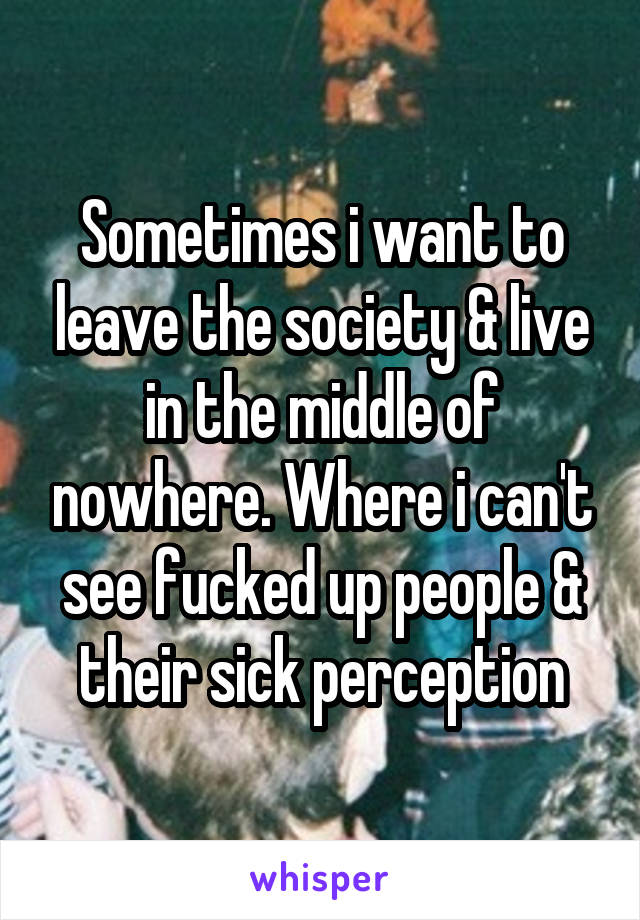 Sometimes i want to leave the society & live in the middle of nowhere. Where i can't see fucked up people & their sick perception