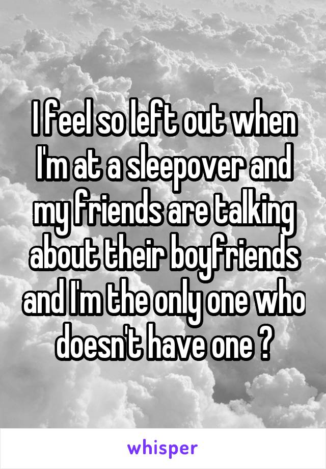 I feel so left out when I'm at a sleepover and my friends are talking about their boyfriends and I'm the only one who doesn't have one 😭