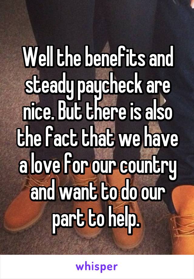 Well the benefits and steady paycheck are nice. But there is also the fact that we have a love for our country and want to do our part to help. 