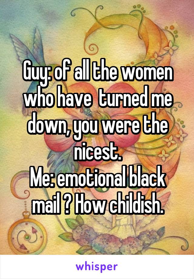 Guy: of all the women who have  turned me down, you were the nicest.
Me: emotional black mail ? How childish.