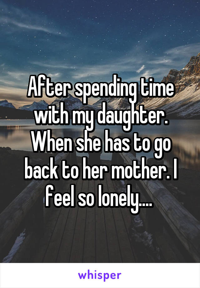 After spending time with my daughter. When she has to go back to her mother. I feel so lonely.... 