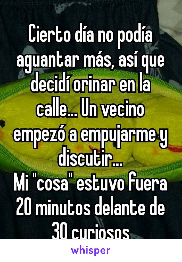 Cierto día no podía aguantar más, así que decidí orinar en la calle... Un vecino empezó a empujarme y discutir...
Mi "cosa" estuvo fuera 20 minutos delante de 30 curiosos