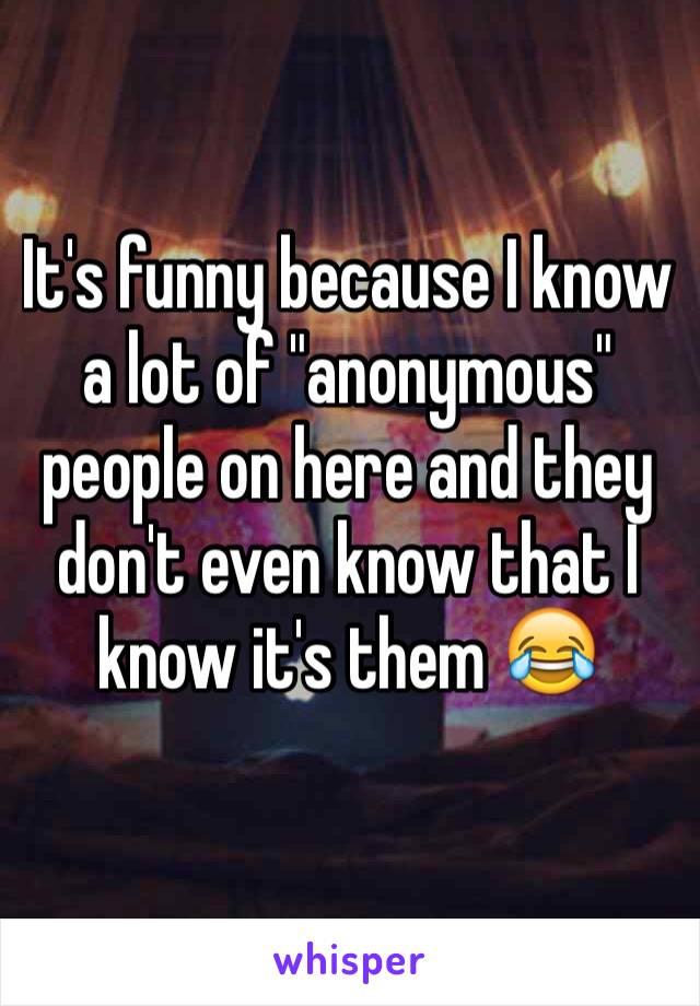 It's funny because I know a lot of "anonymous" people on here and they don't even know that I know it's them 😂