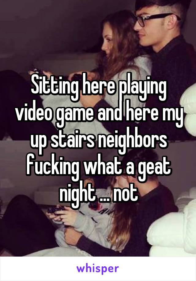 Sitting here playing video game and here my up stairs neighbors fucking what a geat night ... not