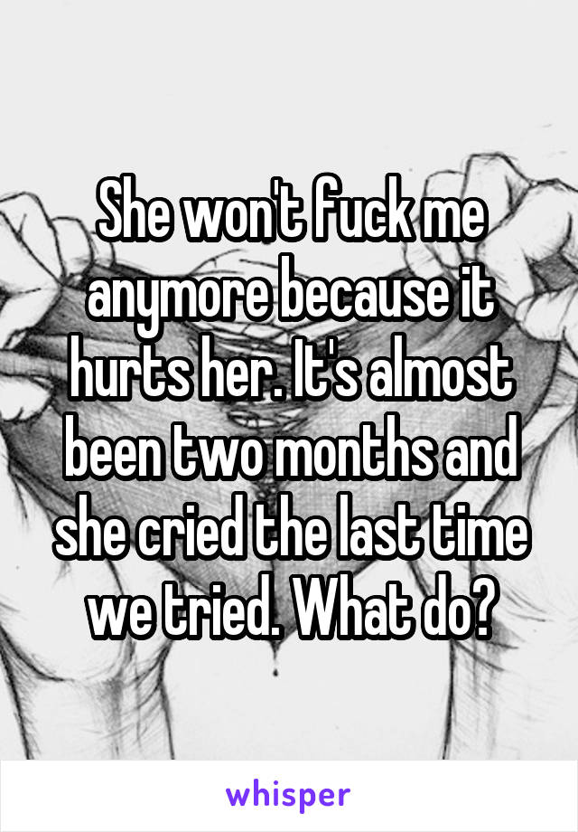 She won't fuck me anymore because it hurts her. It's almost been two months and she cried the last time we tried. What do?