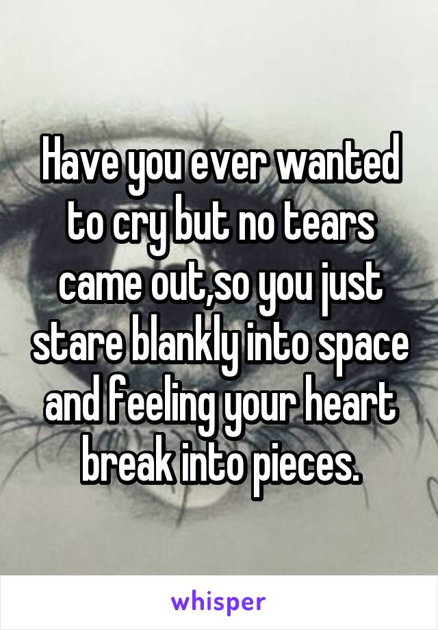 Have you ever wanted to cry but no tears came out,so you just stare blankly into space and feeling your heart break into pieces.