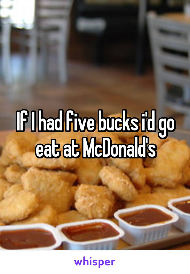 If I had five bucks i'd go eat at McDonald's