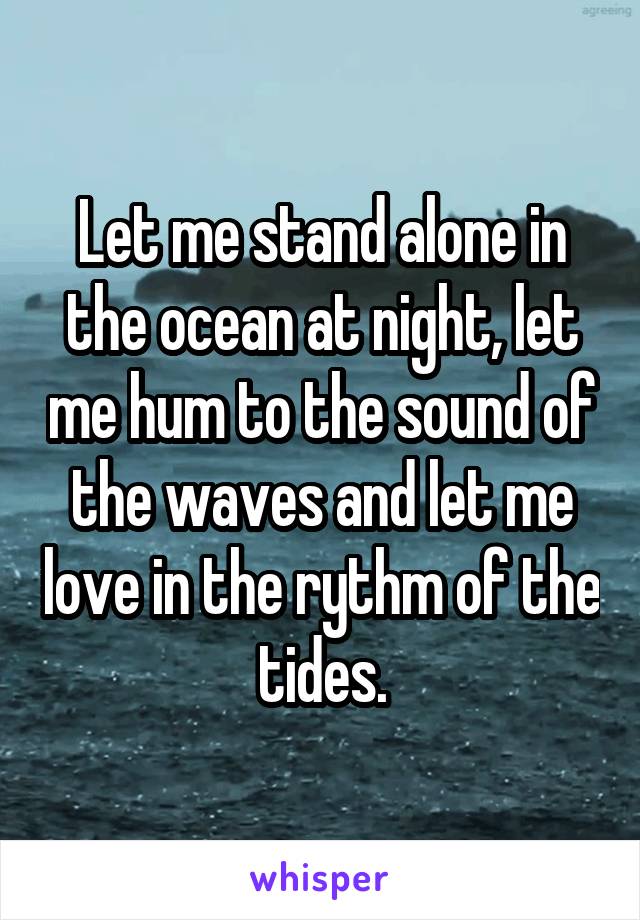 Let me stand alone in the ocean at night, let me hum to the sound of the waves and let me love in the rythm of the tides.