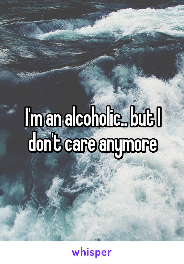 I'm an alcoholic.. but I don't care anymore