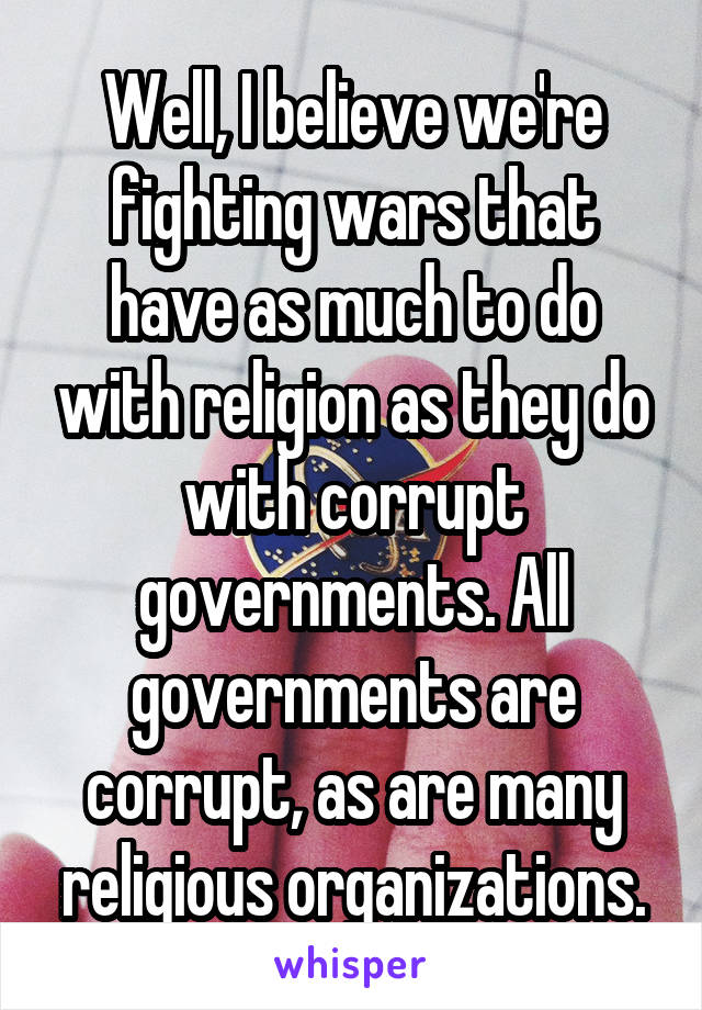 Well, I believe we're fighting wars that have as much to do with religion as they do with corrupt governments. All governments are corrupt, as are many religious organizations.