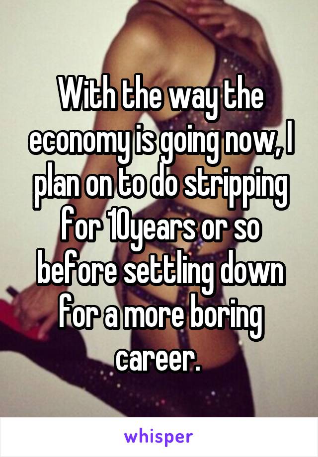 With the way the economy is going now, I plan on to do stripping for 10years or so before settling down for a more boring career. 