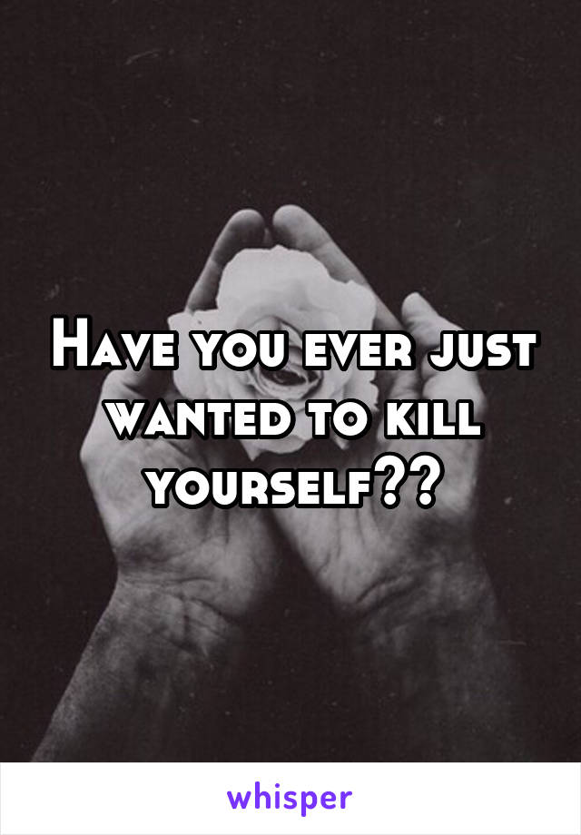 Have you ever just wanted to kill yourself??