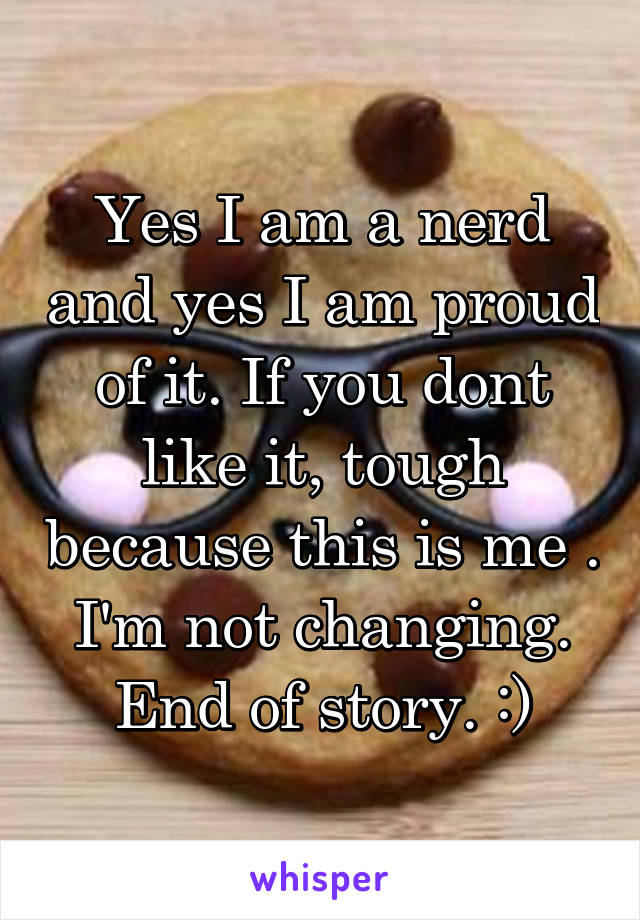 Yes I am a nerd and yes I am proud of it. If you dont like it, tough because this is me . I'm not changing. End of story. :)