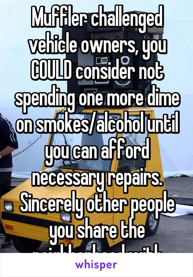 Muffler challenged vehicle owners, you COULD consider not spending one more dime on smokes/alcohol until you can afford necessary repairs. Sincerely other people you share the neighborhood with