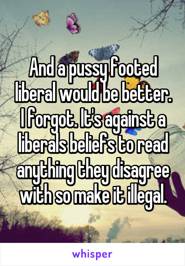 And a pussy footed liberal would be better. I forgot. It's against a liberals beliefs to read anything they disagree with so make it illegal.