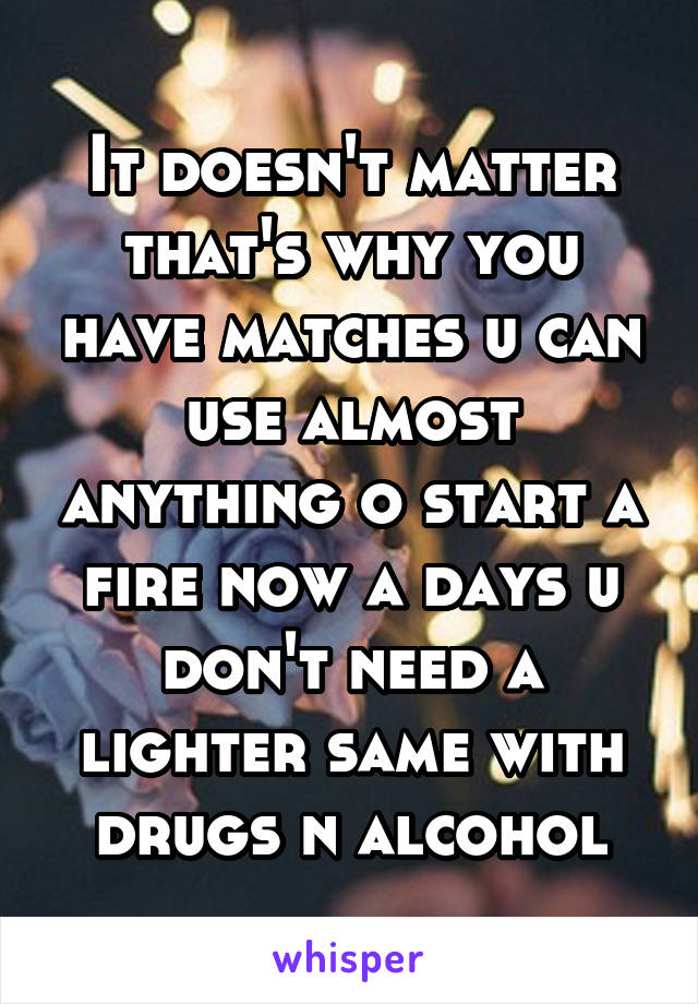 It doesn't matter that's why you have matches u can use almost anything o start a fire now a days u don't need a lighter same with drugs n alcohol